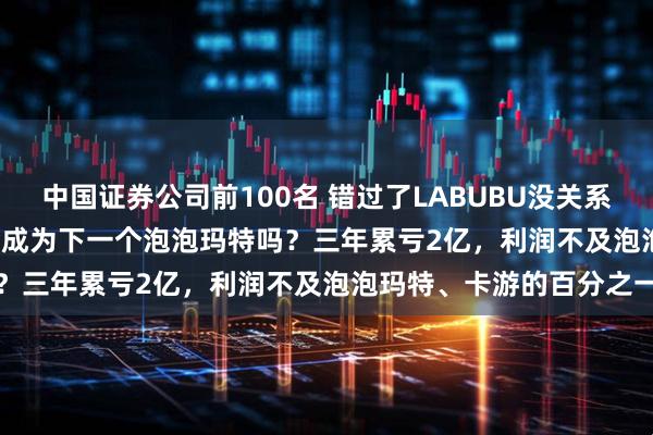 中国证券公司前100名 错过了LABUBU没关系！52TOYS赴港IPO，会成为下一个泡泡玛特吗？三年累亏2亿，利润不及泡泡玛特、卡游的百分之一