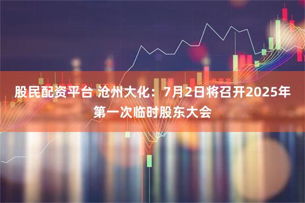 股民配资平台 沧州大化：7月2日将召开2025年第一次临时股东大会