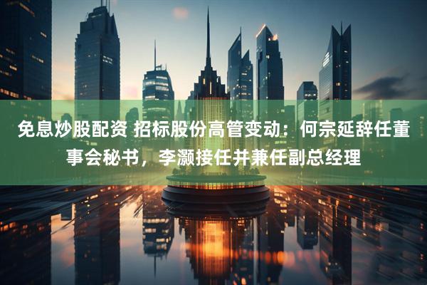 免息炒股配资 招标股份高管变动：何宗延辞任董事会秘书，李灏接任并兼任副总经理
