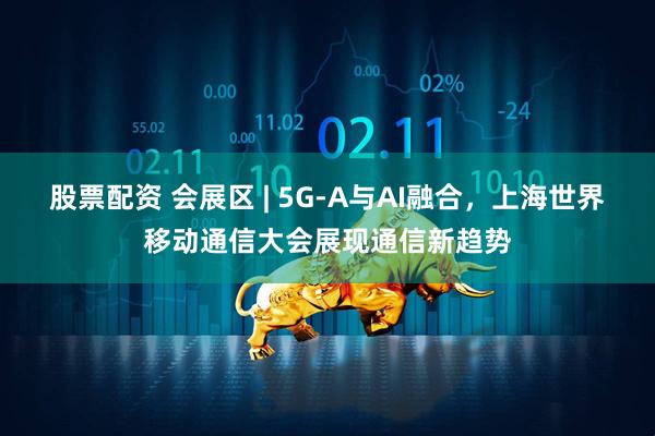 股票配资 会展区 | 5G-A与AI融合，上海世界移动通信大会展现通信新趋势