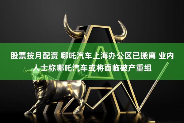 股票按月配资 哪吒汽车上海办公区已搬离 业内人士称哪吒汽车或将面临破产重组