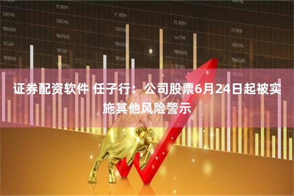 证券配资软件 任子行：公司股票6月24日起被实施其他风险警示