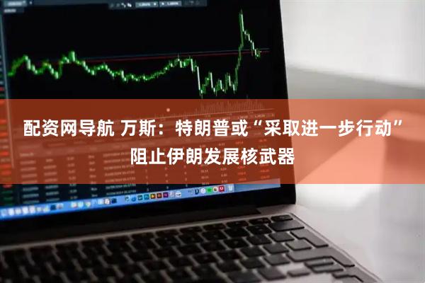 配资网导航 万斯：特朗普或“采取进一步行动”阻止伊朗发展核武器