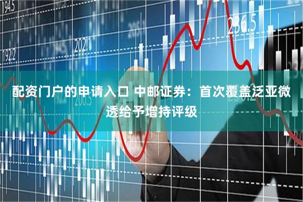 配资门户的申请入口 中邮证券：首次覆盖泛亚微透给予增持评级