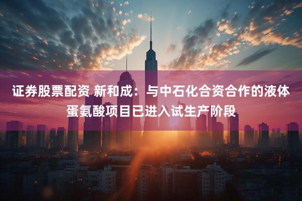 证券股票配资 新和成：与中石化合资合作的液体蛋氨酸项目已进入试生产阶段
