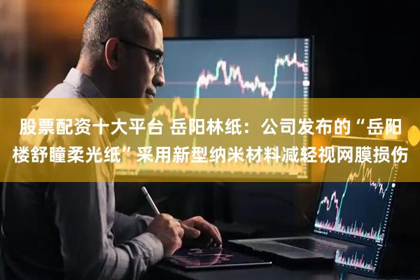 股票配资十大平台 岳阳林纸：公司发布的“岳阳楼舒瞳柔光纸”采用新型纳米材料减轻视网膜损伤