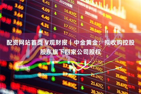 配资网站首页 V观财报｜中金黄金：拟收购控股股东旗下四家公司股权