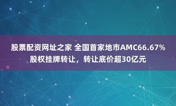 股票配资网址之家 全国首家地市AMC66.67%股权挂牌转让，转让底价超30亿元