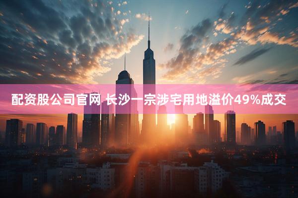 配资股公司官网 长沙一宗涉宅用地溢价49%成交