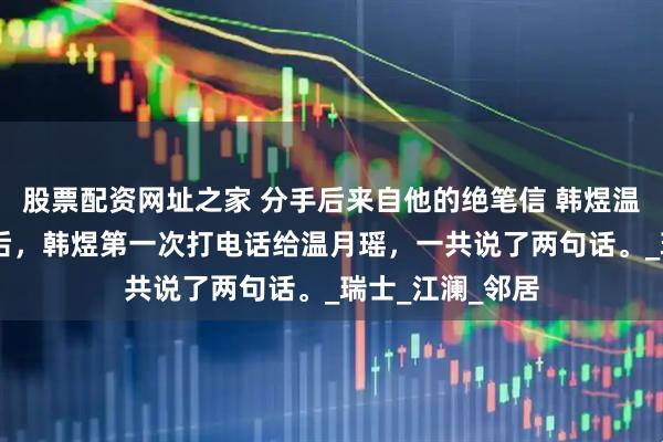 股票配资网址之家 分手后来自他的绝笔信 韩煜温月瑶 分手一年后，韩煜第一次打电话给温月瑶，一共说了两句话。_瑞士_江澜_邻居