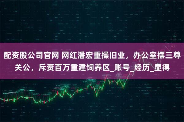 配资股公司官网 网红潘宏重操旧业，办公室摆三尊关公，斥资百万重建饲养区_账号_经历_显得