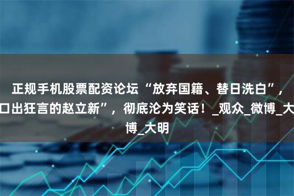 正规手机股票配资论坛 “放弃国籍、替日洗白”，“口出狂言的赵立新”，彻底沦为笑话！_观众_微博_大明