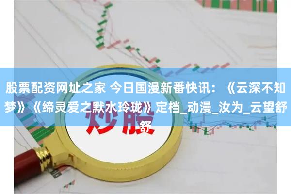 股票配资网址之家 今日国漫新番快讯：《云深不知梦》《缔灵爱之默水玲珑》定档_动漫_汝为_云望舒