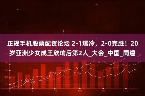 正规手机股票配资论坛 2-1爆冷，2-0完胜！20岁亚洲少女成王欣瑜后第2人_大会_中国_間違