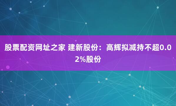 股票配资网址之家 建新股份：高辉拟减持不超0.02%股份