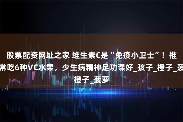 股票配资网址之家 维生素C是“免疫小卫士”！推荐常吃6种VC水果，少生病精神足功课好_孩子_橙子_菠萝