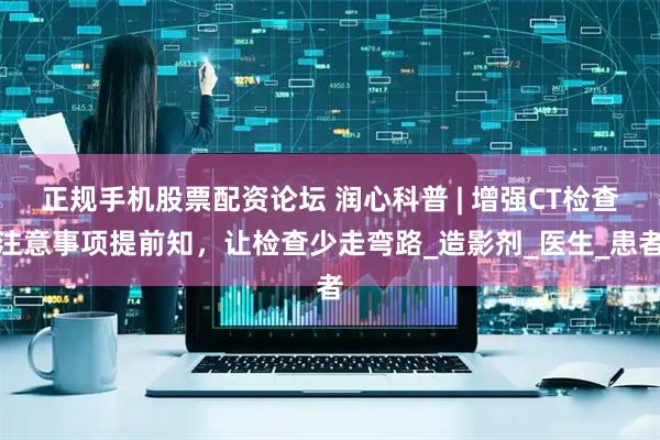 正规手机股票配资论坛 润心科普 | 增强CT检查注意事项提前知，让检查少走弯路_造影剂_医生_患者