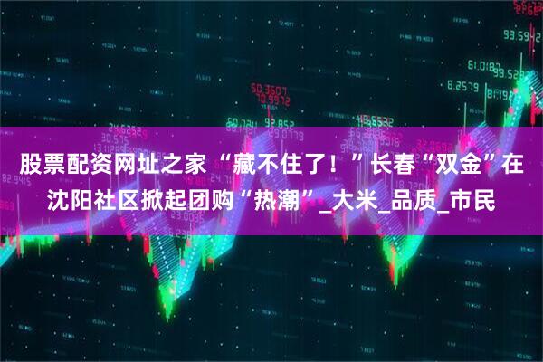 股票配资网址之家 “藏不住了！”长春“双金”在沈阳社区掀起团购“热潮”_大米_品质_市民