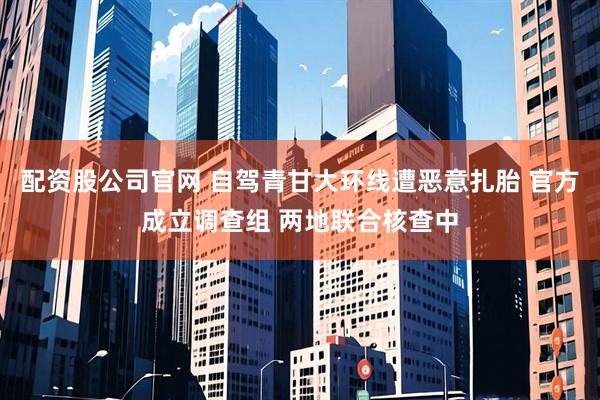配资股公司官网 自驾青甘大环线遭恶意扎胎 官方成立调查组 两地联合核查中