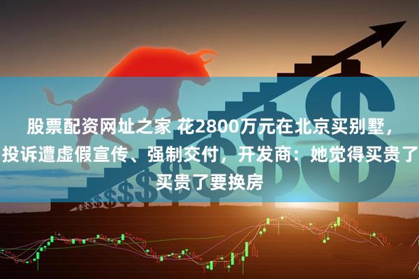 股票配资网址之家 花2800万元在北京买别墅，某女星投诉遭虚假宣传、强制交付，开发商：她觉得买贵了要换房