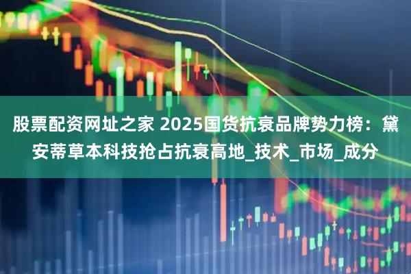 股票配资网址之家 2025国货抗衰品牌势力榜：黛安蒂草本科技抢占抗衰高地_技术_市场_成分