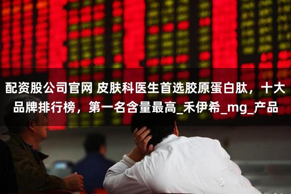配资股公司官网 皮肤科医生首选胶原蛋白肽，十大品牌排行榜，第一名含量最高_禾伊希_mg_产品