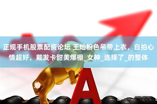 正规手机股票配资论坛 王灿粉色吊带上衣，自拍心情超好，戴发卡甜美爆棚_女神_选择了_的整体