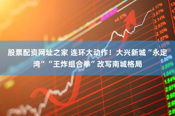 股票配资网址之家 连环大动作！大兴新城“永定湾”“王炸组合拳”改写南城格局