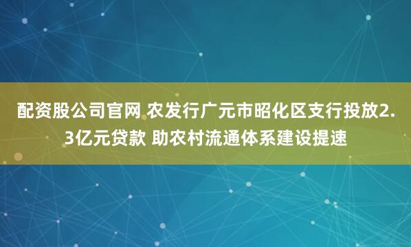 配资股公司官网 农发行广元市昭化区支行投放2.3亿元贷款 助农村流通体系建设提速