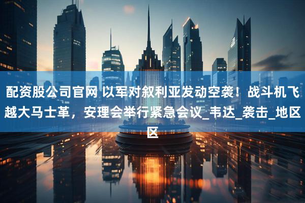 配资股公司官网 以军对叙利亚发动空袭！战斗机飞越大马士革，安理会举行紧急会议_韦达_袭击_地区
