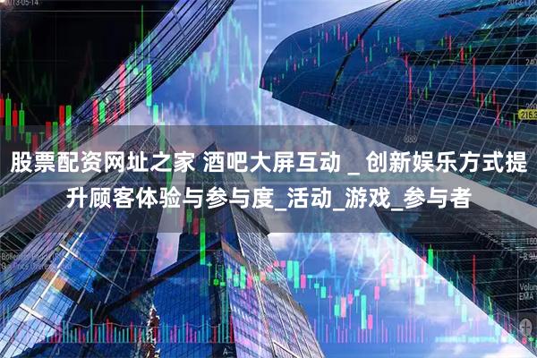 股票配资网址之家 酒吧大屏互动＿创新娱乐方式提升顾客体验与参与度_活动_游戏_参与者