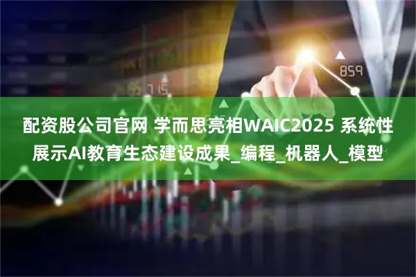 配资股公司官网 学而思亮相WAIC2025 系统性展示AI教育生态建设成果_编程_机器人_模型