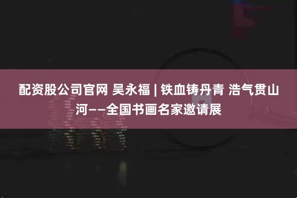 配资股公司官网 吴永福 | 铁血铸丹青 浩气贯山河——全国书画名家邀请展