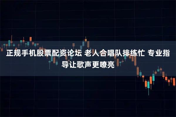 正规手机股票配资论坛 老人合唱队排练忙 专业指导让歌声更嘹亮