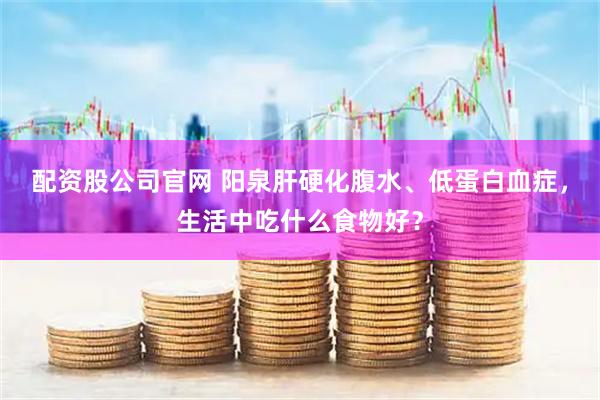 配资股公司官网 阳泉肝硬化腹水、低蛋白血症，生活中吃什么食物好？