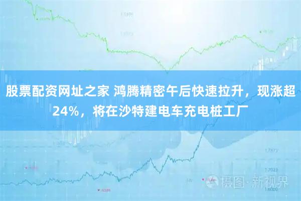 股票配资网址之家 鸿腾精密午后快速拉升，现涨超24%，将在沙特建电车充电桩工厂
