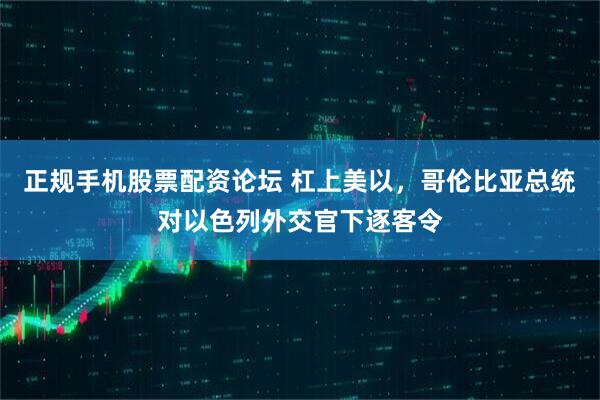 正规手机股票配资论坛 杠上美以，哥伦比亚总统对以色列外交官下逐客令