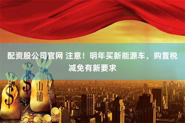 配资股公司官网 注意！明年买新能源车，购置税减免有新要求