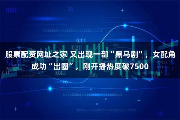 股票配资网址之家 又出现一部“黑马剧”，女配角成功“出圈”，刚开播热度破7500