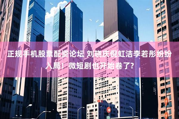 正规手机股票配资论坛 刘晓庆倪虹洁李若彤纷纷入局！微短剧也开始卷了?