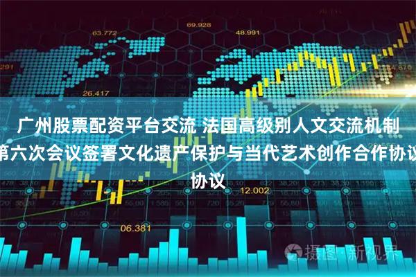 广州股票配资平台交流 法国高级别人文交流机制第六次会议签署文化遗产保护与当代艺术创作合作协议