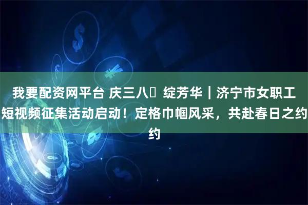 我要配资网平台 庆三八・绽芳华｜济宁市女职工短视频征集活动启动！定格巾帼风采，共赴春日之约