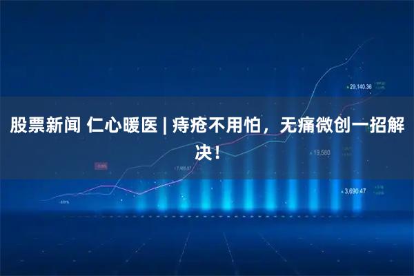 股票新闻 仁心暖医 | 痔疮不用怕，无痛微创一招解决！