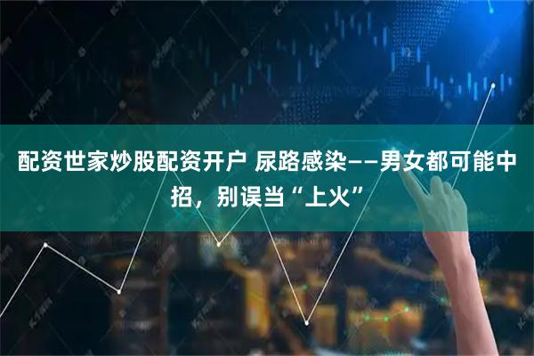 配资世家炒股配资开户 尿路感染——男女都可能中招，别误当“上火”