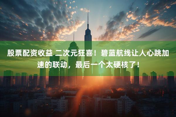 股票配资收益 二次元狂喜！碧蓝航线让人心跳加速的联动，最后一个太硬核了！