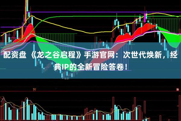 配资盘 《龙之谷启程》手游官网：次世代焕新，经典IP的全新冒险答卷！