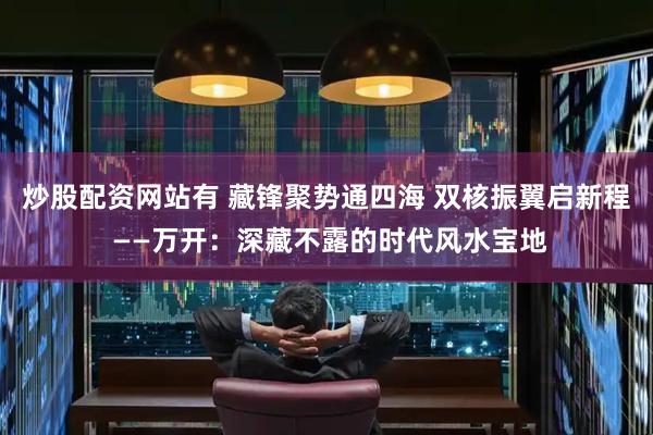炒股配资网站有 藏锋聚势通四海 双核振翼启新程 ——万开：深藏不露的时代风水宝地