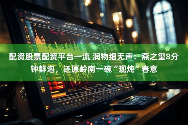 配资股票配资平台一流 润物细无声：燕之玺8分钟鲜泡，还原岭南一碗“现炖”春意