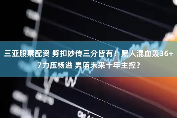 三亚股票配资 劈扣妙传三分皆有！黑人混血轰36+7力压杨溢 男篮未来十年主控？