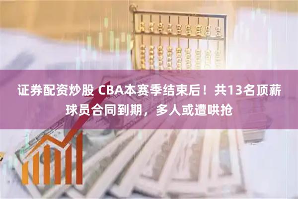 证券配资炒股 CBA本赛季结束后！共13名顶薪球员合同到期，多人或遭哄抢